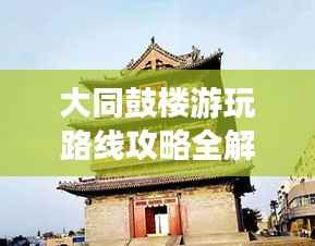 大同鼓楼游玩路线攻略全解析,最新攻略助你畅游无阻!