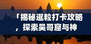 「揭秘暹粒打卡攻略,探索吴哥窟与神秘之美的终极之旅」