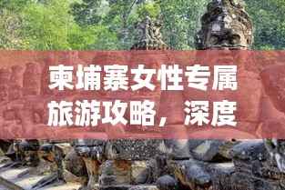 柬埔寨女性专属旅游攻略,深度畅游神秘国度
