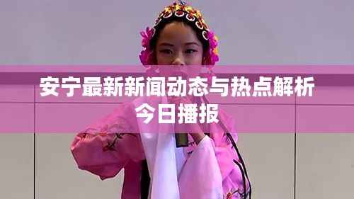 安宁最新新闻动态与热点解析今日播报