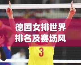 德国女排世界排名及赛场风采,实力展现瞩目表现